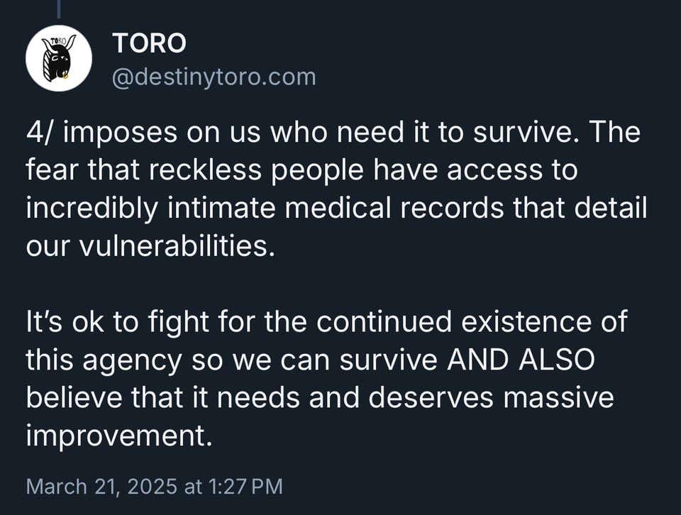 imposes on us who need it to survive. The fear that reckless people have access to incredibly intimate medical records that detail our vulnerabilities. It's ok to fight for the continued existence of this agency so we can survive AND ALSO believe that it needs and deserves massive improvement.