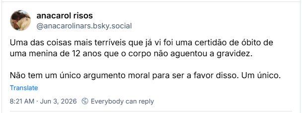 Post de anacarol risos (@anacarolinars.bsky.social): Uma das coisas mais terríveis que já vi foi uma certidão de óbito de uma menina de 12 anos que o corpo não aguentou a gravidez. Não tem um único argumento moral para ser a favor disso. Um único.