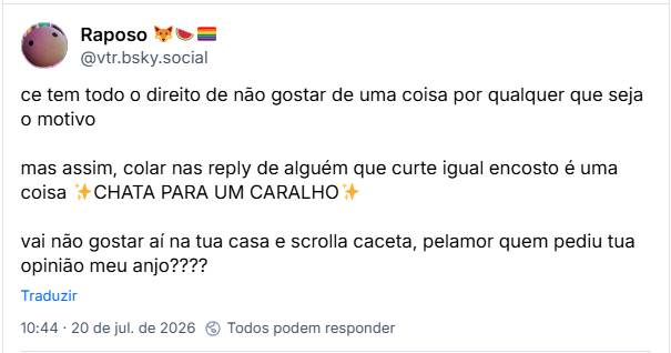 Post de Raposo 🦊🍉🏳️‍🌈 (@vtr.bsky.social): ce tem todo o direito de não gostar de uma coisa por qualquer que seja o motivo
mas assim, colar nas reply de alguém que curte igual encosto é uma coisa ✨CHATA PARA UM CARALHO✨
vai não gostar aí na tua casa e scrolla caceta, pelamor quem pediu tua opinião meu anjo????