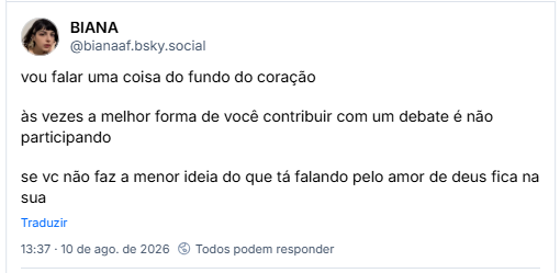 Post de BIANA (@bianaaf.bsky.social): vou falar uma coisa do fundo do coração

às vezes a melhor forma de você contribuir com um debate é não participando

se vc não faz a menor ideia do que tá falando pelo amor de deus fica na sua