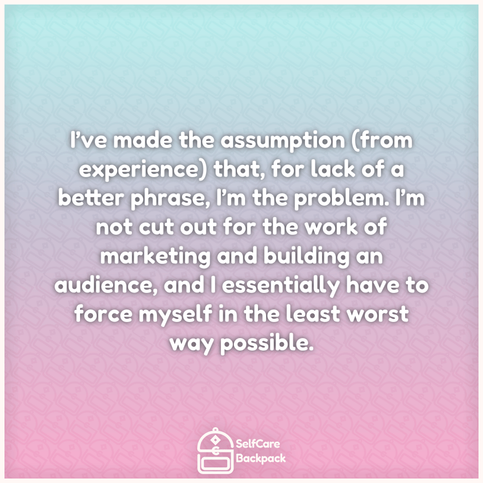 I’ve made the assumption (from experience) that, for lack of a better phrase, I’m the problem. I’m not cut out for the work of marketing and building an audience, and I essentially have to force myself in the least worst way possible.