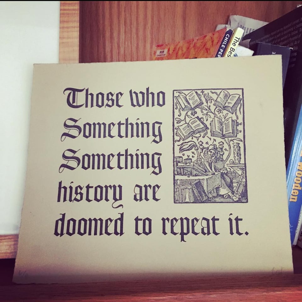 image of a print with old-timey scroll writing on it that says: THOSE WHO SOMETHING SOMETHING HISTORY ARE DOOMED TO REPEAT IT.