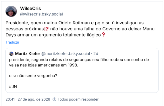 Post de WilseCris (@wilsecris.bsky.social): Presidente, quem matou Odete Roitman e pq o sr. ñ investigou as pessoas próximas⁉️ não houve uma falha do Governo ao deixar Manu Days armar um argumento totalmente ilógico❓
Citação ao post de Moritz Kiefer (@moritzkiefer.bsky.social): presidente, segundo relatos de seguranças seu filho roubou um sonho de valsa nas lojas americanas em 1998. o sr não sente vergonha? #JN