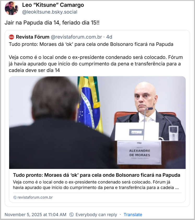 Post de Leo “Kitsune” Camargo (@leokitsune.bsky.social) com o texto: Jair na Papuda dia 14, feriado dia 15!! Ele cita a Revista Fórum (@revistaforum.com.br) que postou: Tudo pronto: Moraes dá ‘ok’ para cela onde Bolsonaro ficará na Papuda Veja como é o local onde o ex-presidente condenado será colocado. Fórum já havia apurado que início do cumprimento da pena e transferência para a cadeia deve ser dia 14