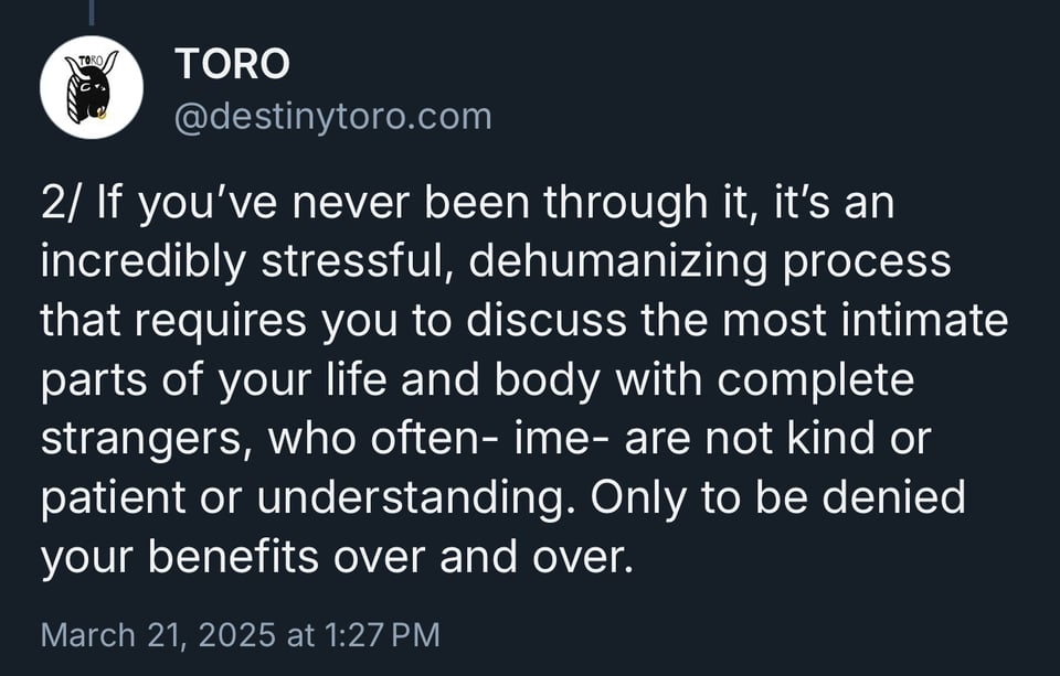 If you've never been through it, it's an incredibly stressful, dehumanizing process that requires you to discuss the most intimate parts of your life and body with complete strangers, who often- ime- are not kind or patient or understanding. Only to be denied your benefits over and over.