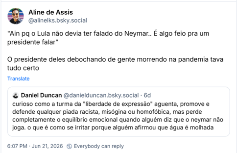 Post de Aline de Assis (‪@alinelks.bsky.social‬): "Ain pq o Lula não devia ter falado do Neymar.. É algo feio pra um presidente falar"
O presidente deles debochando de gente morrendo na pandemia tava tudo certo
Citação a post de ‪Daniel Duncan‬ (‪@danielduncan.bsky.social‬): curioso como a turma da "liberdade de expressão" aguenta, promove e defende qualquer piada racista, misógina ou homofóbica, mas perde completamente o equilíbrio emocional quando alguém diz que o neymar não joga. o que é como se irritar porque alguém afirmou que água é molhada
