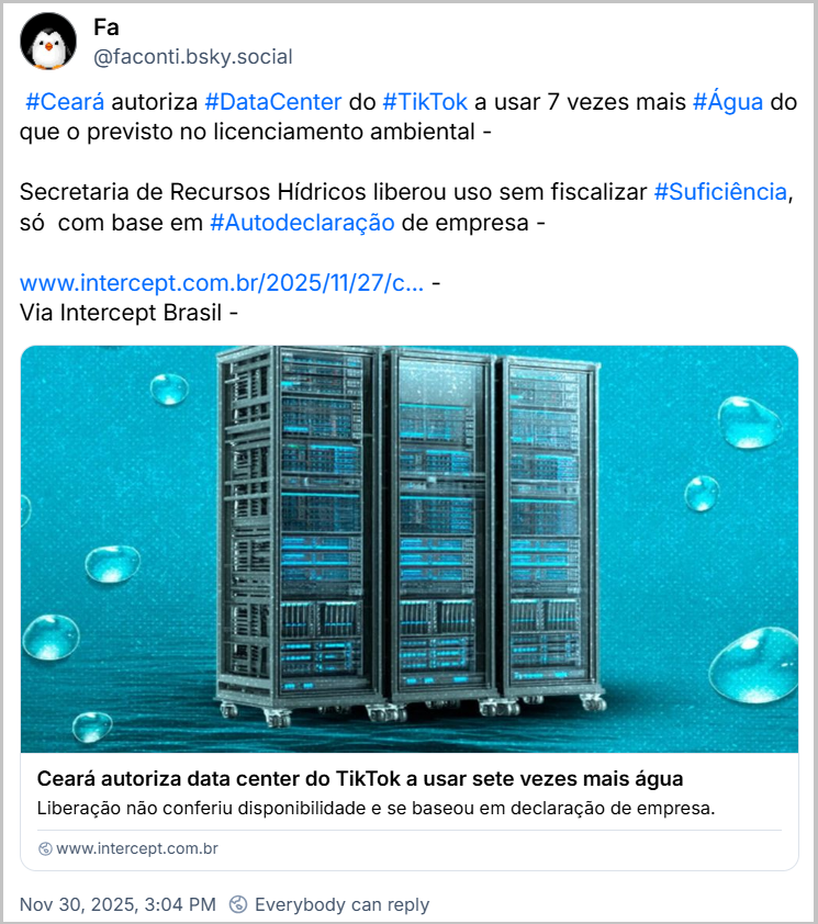 Post de Fa (‪@faconti.bsky.social‬) com o texto: #Ceará autoriza #DataCenter do #TikTok a usar 7 vezes mais #Água do que o previsto no licenciamento ambiental - Secretaria de Recursos Hídricos liberou uso sem fiscalizar #Suficiência, só  com base em #Autodeclaração de empresa - (link da notícia “Ceará autoriza data center do TikTok a usar sete vezes mais água”) Via Intercept Brasil -