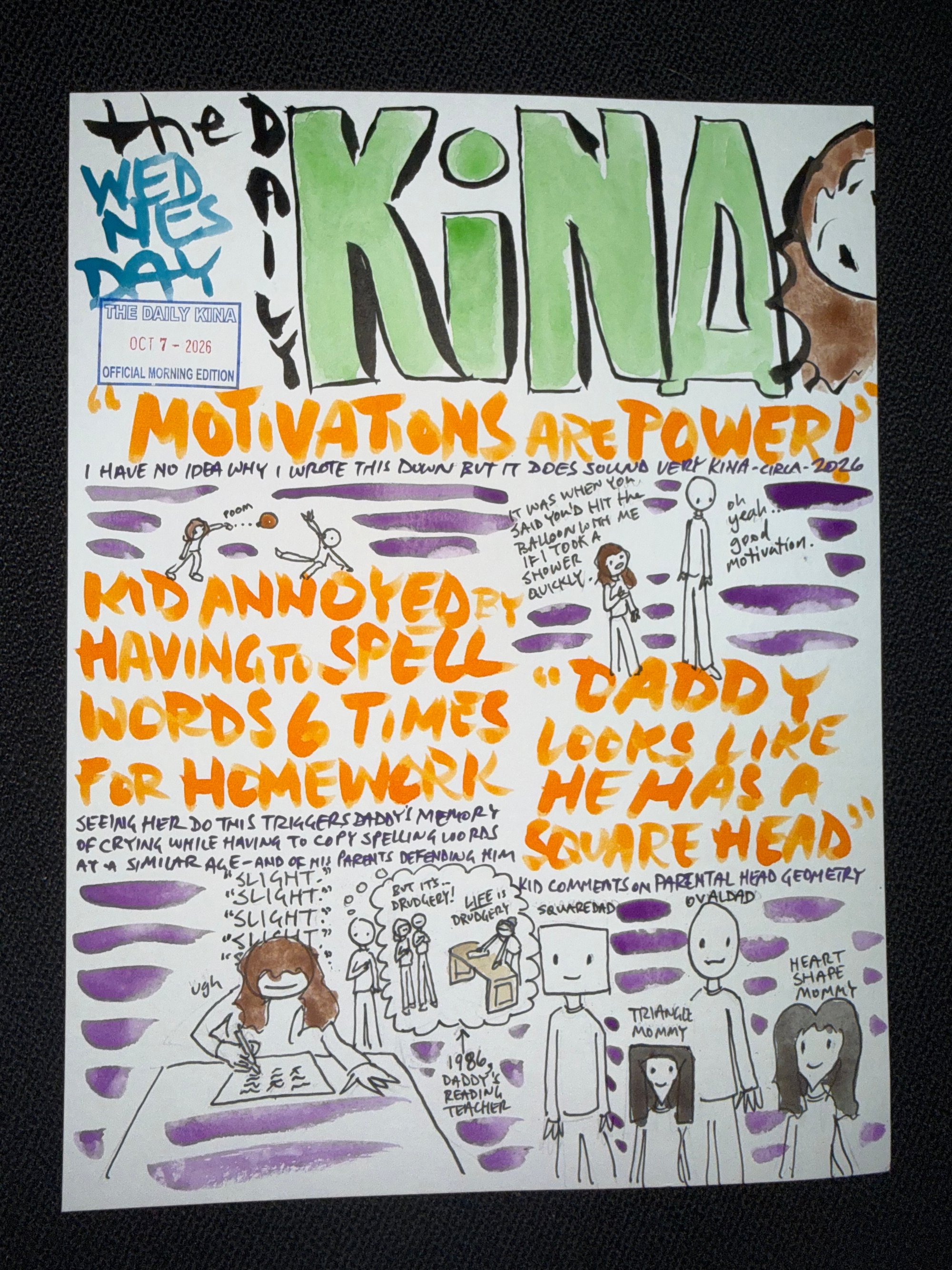 The Daily Kina for October 7, 2026. Top story: “Motivations Are Power!”. Also in this issue: Kid Annoyed by Having to Spell Words 6 Times for Homework; “Daddy Looks Like He Has a Square Head”.