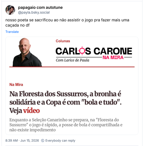 Post de papagaio com autotune (@payla.bsky.social): nosso poeta se sacrificou ao não assistir o jogo pra fazer mais uma caçada no df (Captura de tela de uma página de notícia com fundo branco. No topo esquerdo, aparece a foto de um homem calvo, com barba curta e camisa preta, ao lado do logotipo da coluna “Carlos Carone na Mira” e da indicação “Com Larice de Paula”. Abaixo, o selo “Na Mira” antecede o título: “Na Floresta dos Sussurros, a bronha é solidária e a Copa é com ‘bola e tudo’. Veja vídeo”, com “Veja vídeo” destacado em vermelho. Em seguida, um subtítulo informa que, enquanto a Seleção Canarinho se prepara, na “Floresta do Sussurro” o jogo é rápido, a posse de bola é compartilhada e não existe impedimento. O layout utiliza tipografia em preto e detalhes gráficos em vermelho, característicos de um portal jornalístico.)