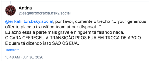Post de Antina (@esquerdocracia.bsky.social): @erikahilton.bsky.social, por favor, comente o trecho “… your generous offer to place a transition team at our disposal…” Eu acho essa a parte mais grave e ninguém tá falando nada. O CARA OFERECEU A TRANSIÇÃO PROS EUA EM TROCA DE APOIO.
E quem tá dizendo isso SÃO OS EUA.