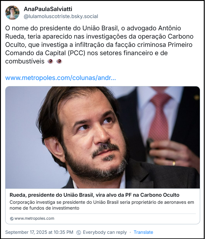Post de AnaPaulaSalviatti (‪@lulamoluscotriste.bsky.social‬) compartilha o link para a reportagem cuja manchete diz “Rueda, presidente do União Brasil, vira alvo da PF na Carbono Oculto” do Portal Metrópoles e acrescenta o texto: “O nome do presidente do União Brasil, o advogado Antônio Rueda, teria aparecido nas investigações da operação Carbono Oculto, que investiga a infiltração da facção criminosa Primeiro Comando da Capital (PCC) nos setores financeiro e de combustíveis 👁👁” - link no final desse texto