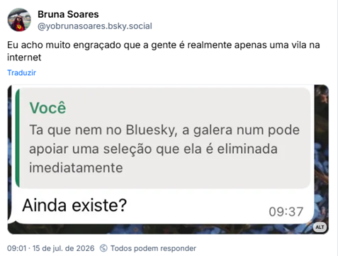 Post de Bruna Soares (@yobrunasoares.bsky.social): Eu acho muito engraçado que a gente é realmente apenas uma vila na internet (Print de WhatsApp onde eu disse “Ta que nem no Bluesky, a galera num pode apoiar uma seleção que ela é eliminada imediatamente” e outra pessoa quotou a mensagem perguntando “ainda existe?”)
