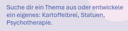Suche dir ein Thema aus oder entwickele ein eigenes: Kartoffelbrei, Statuen, Psychotherapie.