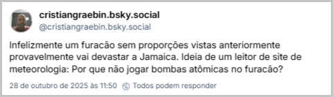 Post de cristiangraebin.bsky.social (‪@cristiangraebin.bsky.social‬) com o texto: Infelizmente um furacão sem proporções vistas anteriormente provavelmente vai devastar a Jamaica. Ideia de um leitor de site de meteorologia: Por que não jogar bombas atômicas no furacão?