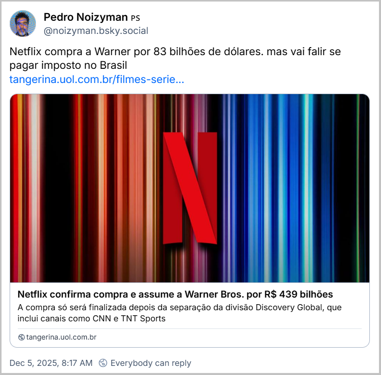 Post de Pedro Noizyman 🇵🇸 (@noizyman.bsky.social) com o texto: Netflix compra a Warner por 83 bilhões de dólares. mas vai falir se pagar imposto no Brasil (link da notícia “Netflix confirma compra e assume a Warner Bros. por R$ 439 bilhões”)