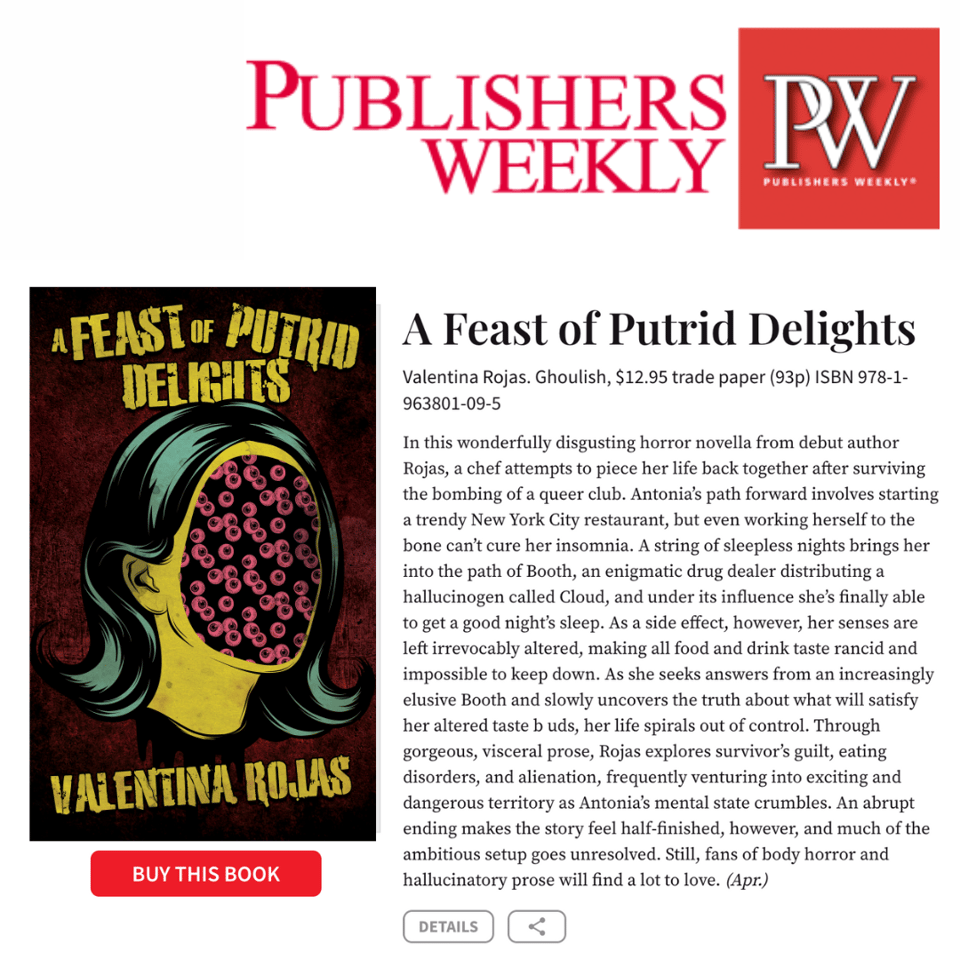 In this wonderfully disgusting horror novella from debut author Rojas, a chef attempts to piece her life back together after surviving the bombing of a queer club. Antonia’s path forward involves starting a trendy New York City restaurant, but even working herself to the bone can’t cure her insomnia. A string of sleepless nights brings her into the path of Booth, an enigmatic drug dealer distributing a hallucinogen called Cloud, and under its influence she’s finally able to get a good night’s sleep. As a side effect, however, her senses are left irrevocably altered, making all food and drink taste rancid and impossible to keep down. As she seeks answers from an increasingly elusive Booth and slowly uncovers the truth about what will satisfy her altered taste b uds, her life spirals out of control. Through gorgeous, visceral prose, Rojas explores survivor’s guilt, eating disorders, and alienation, frequently venturing into exciting and dangerous territory as Antonia’s mental state crumbles. An abrupt ending makes the story feel half-finished, however, and much of the ambitious setup goes unresolved. Still, fans of body horror and hallucinatory prose will find a lot to love.