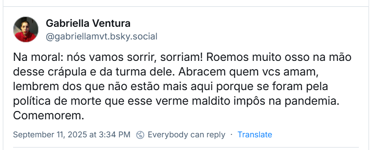 Post de Gabriella Ventura (‪@gabriellamvt.bsky.social‬) com o texto: Na moral: nós vamos sorrir, sorriam! Roemos muito osso na mão desse crápula e da turma dele. Abracem quem vcs amam, lembrem dos que não estão mais aqui porque se foram pela política de morte que esse verme maldito impôs na pandemia. Comemorem.