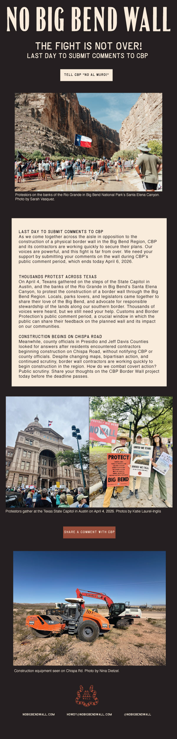 Resource link: https://nobigbendwall.org/2026/03/12/cbp-is-seeking-public-input-submit-your-comments-by-april-6/

As we come together across the aisle in opposition to the construction of a physical border wall in the Big Bend Region, CBP and its contractors are working quickly to secure their plans. Our voices are powerful, and this fight is far from over. We need your support by submitting your comments on the wall during CBP’s public comment period, which ends today April 6, 2026.

Thousands Protest Across Texas
On April 4, Texans gathered on the steps of the State Capitol in Austin, and the banks of the Rio Grande in Big Bend’s Santa Elena Canyon, to protest the construction of a border wall through the Big Bend Region. Locals, parks lovers, and legislators came together to share their love of the Big Bend, and advocate for responsible stewardship of the lands along our southern border. Thousands of voices were heard, but we still need your help. Customs and Border Protection’s public comment period, a crucial window in which the public can share their feedback on the planned wall and its impact on our communities.

Construction Begins on Chispa Road
Meanwhile, county officials in Presidio and Jeff Davis Counties looked for answers after residents encountered contractors beginning construction on Chispa Road, without notifying CBP or county officials. Despite changing maps, bipartisan action, and continued scrutiny, border wall contractors are working quickly to begin construction in the region. How do we combat covert action? Public scrutiny. Share your thoughts on the CBP Border Wall project today before the deadline passes.