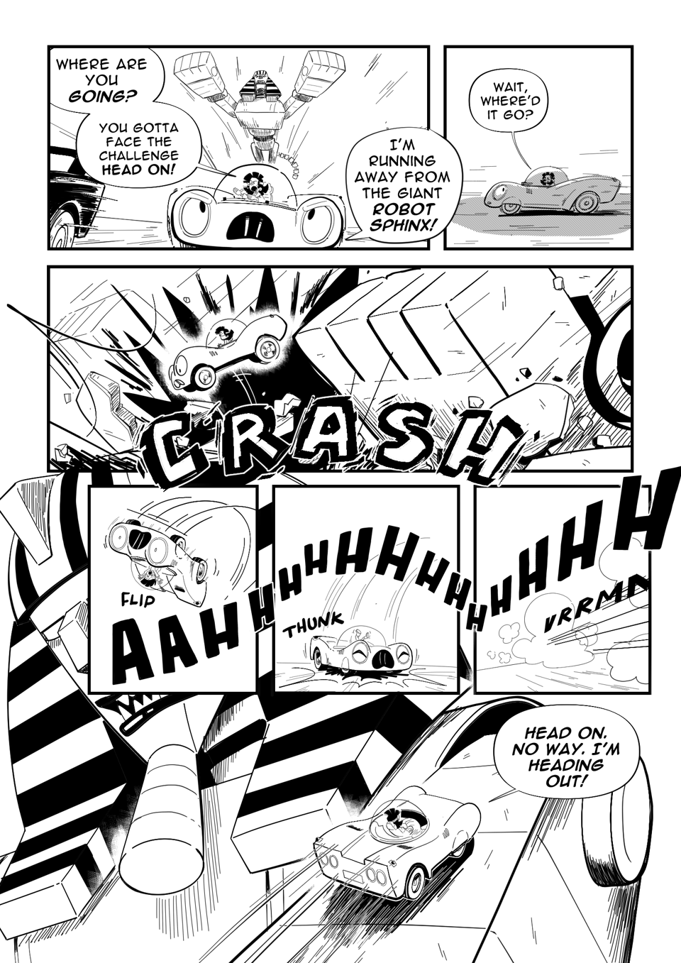 Worldracers Egypt Pg 5 panel 1, Racecar in foreground driving away, Tess, "Where are you going? You gotta face the challenge head on!" The Sphinx lead into the air in the background. Racecar, "I'm running away from the Giant Robot Sphinx!" Panel 2, side view of Racecar in shadow, Tess looks around, "Wait where'd it go?" Panel 3, CRASH, The Sphinx's giant paws crash into the track sending debris and Racecar flying. Panel 4, Racecar flips through the air screaming. Panel 5, Lands still screaming. Panel 6, Vrrmmm, zooms away still screaming. Panel 7, Racecar drive mindlessly up the arm of the giant sphinx robot. Racecar, "Head on? No way I'm heading out!"