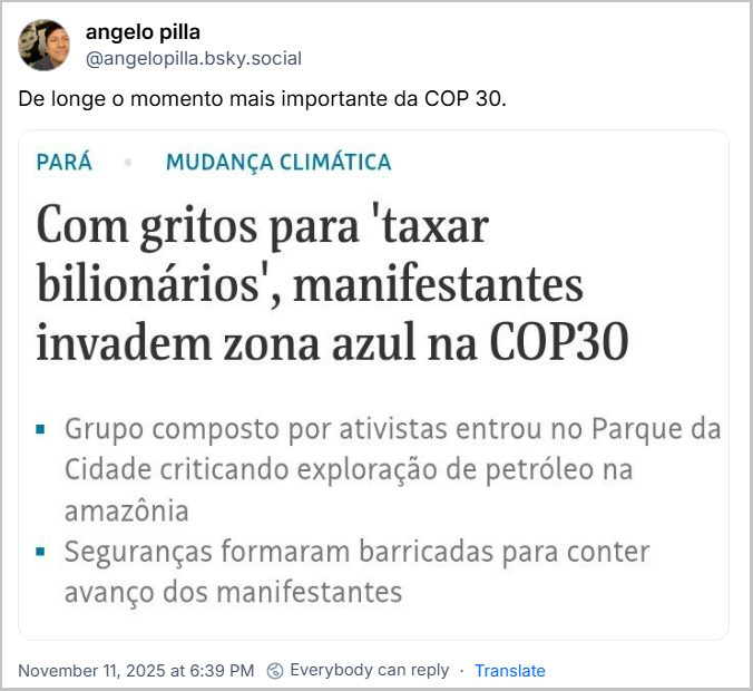 Post de angelo pilla (‪@angelopilla.bsky.social‬) com o texto: De longe o momento mais importante da COP 30. O post contém uma imagem de uma manchete que diz: Pará - Mudança Climática  - Com gritos para ‘taxar bilionários’, manifestantes invadem zona azul na COP30 - Grupo composto por ativistas entrou no Parque da Cidade criticando exploração de petróleo na Amazônia - Seguranças formaram barricadas para conter avanço dos manifestantes.