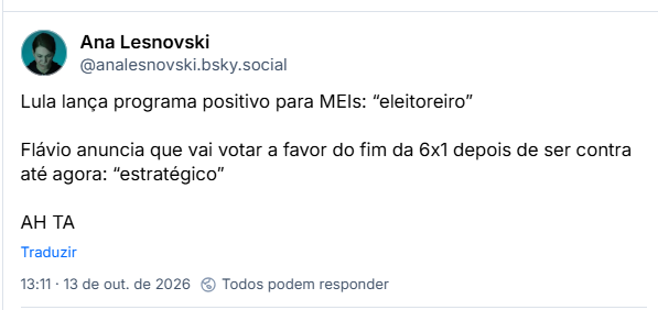 Post de Ana Lesnovski (@analesnovski.bsky.social): Lula lança programa positivo para MEIs: “eleitoreiro”
Flávio anuncia que vai votar a favor do fim da 6x1 depois de ser contra até agora: “estratégico”
AH TA