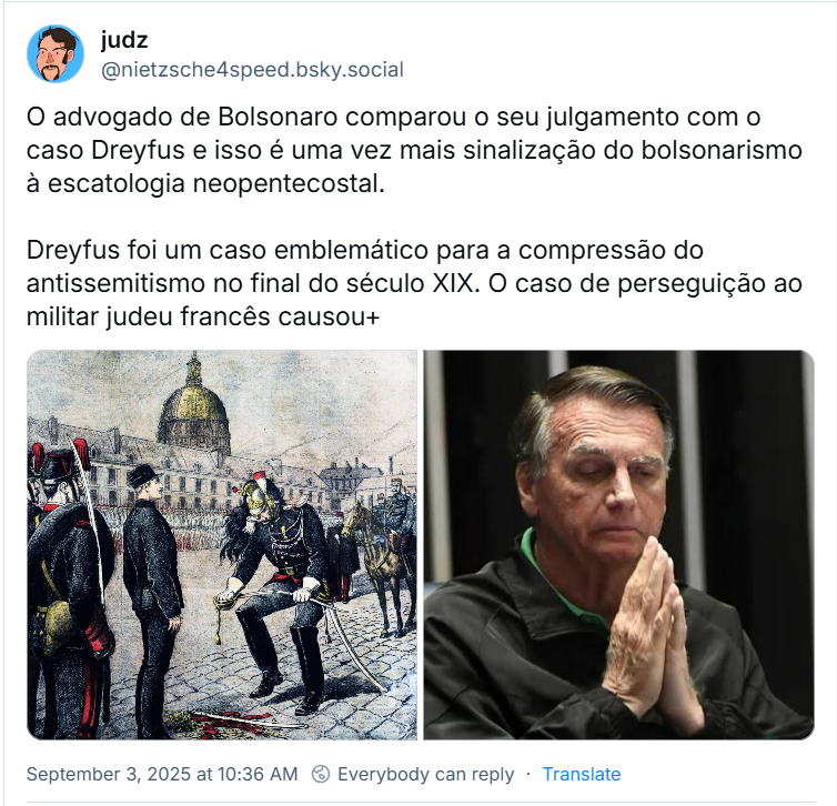 Post de judz (‪@nietzsche4speed.bsky.social‬) com o texto: O advogado de Bolsonaro comparou o seu julgamento com o caso Dreyfus e isso é uma vez mais sinalização do bolsonarismo à escatologia neopentecostal. Dreyfus foi um caso emblemático para a compressão do antissemitismo no final do século XIX. O caso de perseguição ao militar judeu francês causou+ (o post traz duas imagens: a primeira retrata a cerimônia de degradação do Capitão Alfred Dreyfus, um evento central do Caso Dreyfus, que ocorreu a 5 de janeiro de 1895 no pátio da Escola Militar em Paris. A segunda traz o Réu Inelegível fingindo que ora)