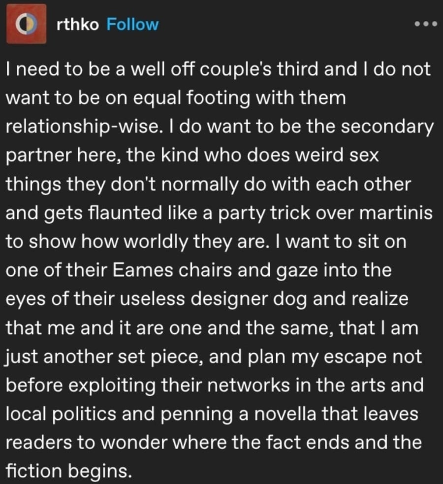 rhtko: I need to be a well off couple's third and I do now want to be on equal footing with them relationship-wise. I do want to be the secondary partner here, the kind who does weird sex things they don't normally do with each other and gets flaunted like a party trick over martinis to show how worldly they are. I want to sit on one of their Eames chairs and gaze into the eyes of their useless designer dog and realize that me and it are one and the same, that I am just another set piece, and plan my escape not before exploiting their networks in the arts and local politics and penning a novella that leaves readers to wonder where the fact ends and the fiction begins.