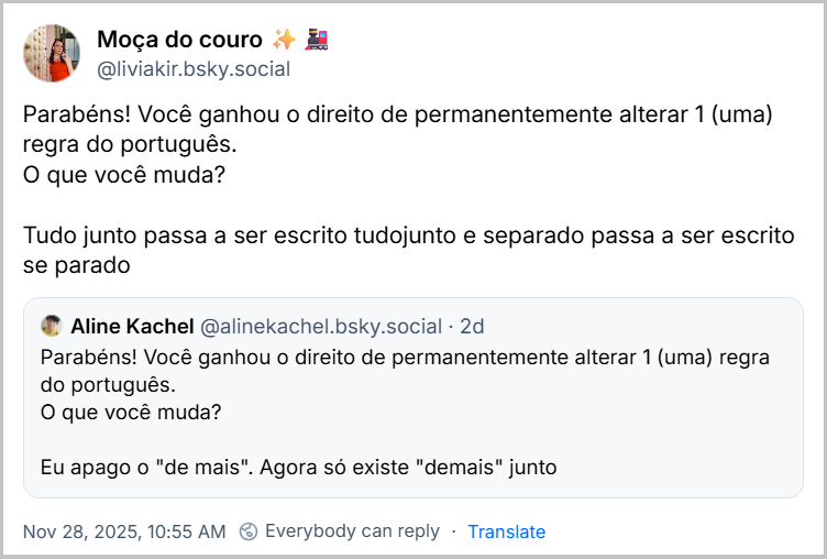 Post de Moça do couro ✨🚂 (@liviakir.bsky.social) com o texto: Parabéns! Você ganhou o direito de permanentemente alterar 1 (uma) regra do português. O que você muda? Tudo junto passa a ser escrito tudojunto e separado passa a ser escrito se parado. Ela citou a Aline Kachel (@alinekachel.bsky.social), que começou o trem com o seguinte post: Parabéns! Você ganhou o direito de permanentemente alterar 1 (uma) regra do português. O que você muda? Eu apago o "de mais". Agora só existe "demais" junto