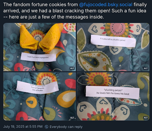 A Bluesky post with the poster’s username and icon cropped off, reading  The fandom fortune cookies from @ fujocoded.bsky.social finally arrived, and we had a blast cracking them open! Such a fun idea — here are just a few of the messages inside.  Four images are attached of fortune cookies with these fortunes:  1. I want that twink impregnated  2. A kudos left is a kudos gained  3. Leave all comments, save all fanworks, give all kudos  4. \*plucking petals\* he loves him he loves his knot