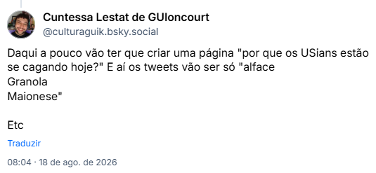 Post de Cuntessa Lestat de GUIoncourt (@culturaguik.bsky.social): Daqui a pouco vão ter que criar uma página "por que os USians estão se cagando hoje?" E aí os tweets vão ser só "alface
Granola
Maionese"
Etc