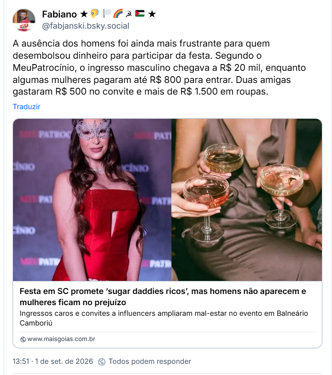 Post de Fabiano ★🦻 🏳‍🌈 ☭ 🇵🇸 ★ (@fabjanski.bsky.social): A ausência dos homens foi ainda mais frustrante para quem desembolsou dinheiro para participar da festa. Segundo o MeuPatrocínio, o ingresso masculino chegava a R$ 20 mil, enquanto algumas mulheres pagaram até R$ 800 para entrar. Duas amigas gastaram R$ 500 no convite e mais de R$ 1.500 em roupas.
(link para a notícia: Festa em SC promete ‘sugar daddies ricos’, mas homens não aparecem e mulheres ficam no prejuízo
Ingressos caros e convites a influencers ampliaram mal-estar no evento em Balneário Camboriú)
