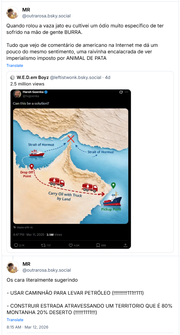 2 posts de MR (@outrarosa.bsky.social): Quando rolou a vaza jato eu cultivei um ódio muito específico de ter sofrido na mão de gente BURRA. Tudo que vejo de comentário de americano na Internet me dá um pouco do mesmo sentimento, uma raivinha encalacrada de ver imperialismo imposto por ANIMAL DE PATA
(Citação ao mesmo post gringo)
Os cara literalmente sugerindo
- USAR CAMINHÃO PARA LEVAR PETRÓLEO (!!!!!!!!!!111!!111)
- CONSTRUIR ESTRADA ATRAVESSANDO UM TERRITORIO QUE É 80% MONTANHA 20% DESERTO (!!!!!!1111!!!)