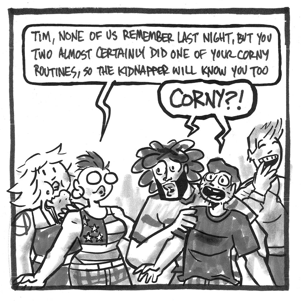 A comic panel. Tori eating a sandwich, then Val saying, "Tim, none of us remember last night, but you two almost certainly did one of your corny routines, so the kidnapper will know you too." Then Beautiful Ray and Tim exclaiming "CORNY?!" and Jenna laughing.