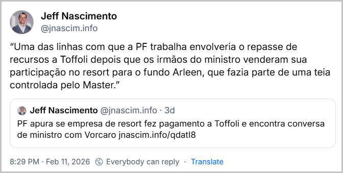Post de Jeff Nascimento (‪@jnascim.info‬) com o texto: 
“Uma das linhas com que a PF trabalha envolveria o repasse de recursos a Toffoli depois que os irmãos do ministro venderam sua participação no resort para o fundo Arleen, que fazia parte de uma teia controlada pelo Master.”

Repostando um outro post dele mesmo com o texto e um link pro site do Jeff: “PF apura se empresa de resort fez pagamento a Toffoli e encontra conversa de ministro com Vorcaro jnascim.info/qdatI8 ”