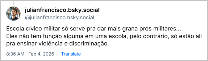 Post de julianfrancisco.bsky.social (‪@julianfrancisco.bsky.social‬) com o texto: Escola cívico militar só serve pra dar mais grana pros militares… Eles não tem função alguma em uma escola, pelo contrário, só estão ali pra ensinar violência e discriminação.