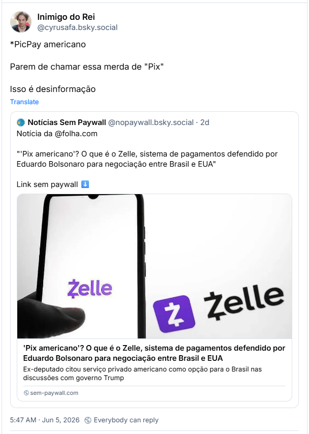 Post de Inimigo do Rei (‪@cyrusafa.bsky.social‬) :

*PicPay americano

Parem de chamar essa merda de "Pix"

Isso é desinformação

Citando post de Notícias Sem Paywall (‪@nopaywall.bsky.social‬) :

Notícia da @folha.com

"'Pix americano'? O que é o Zelle, sistema de pagamentos defendido por Eduardo Bolsonaro para negociação entre Brasil e EUA"

Link sem paywall ⬇️ (post contém link)