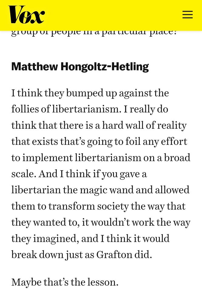 Screenshot from Vox that reads: Matthew Hongoltz-Hetling I think they bumped up against the follies of libertarianism. I really do think that there is a hard wall of reality that exists that’s going to foil any effort to implement libertarianism on a broad scale. And I think if you gave a libertarian the magic wand and allowed them to transform society the way that they wanted to, it wouldn’t work the way they imagined, and I think it would break down just as Grafton did. Maybe that’s the lesson.