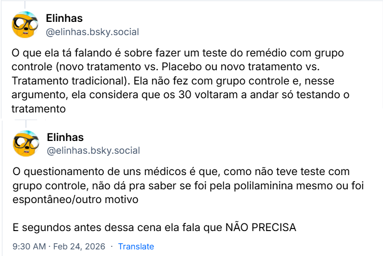 Sequência de 2 posts de Elinhas (‪@elinhas.bsky.social‬) com o texto: O que ela tá falando é sobre fazer um teste do remédio com grupo controle (novo tratamento vs. Placebo ou novo tratamento vs. Tratamento tradicional). Ela não fez com grupo controle e, nesse argumento, ela considera que os 30 voltaram a andar só testando o tratamento. O questionamento de uns médicos é que, como não teve teste com grupo controle, não dá pra saber se foi pela polilaminina mesmo ou foi espontâneo/outro motivo. E segundos antes dessa cena ela fala que NÃO PRECISA