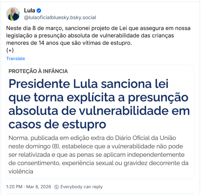 Post de Lula (‪@lulaoficialbluesky.bsky.social‬) com o texto:

Neste dia 8 de março, sancionei projeto de Lei que assegura em nossa legislação a presunção absoluta de vulnerabilidade das crianças menores de 14 anos que são vítimas de estupro.
(+)

Também há uma imagem que contém o seguinte texto: PROTEÇÃO À INFÂNCIA
Presidente Lula sanciona lei que torna explícita a presunção absoluta de vulnerabilidade em casos de estupro
Norma, publicada em edição extra do Diário Oficial da União neste domingo (8), estabelece que a vulnerabilidade não pode ser relativizada e que as penas se aplicam independentemente de consentimento, experiência sexual ou gravidez decorrente da violência