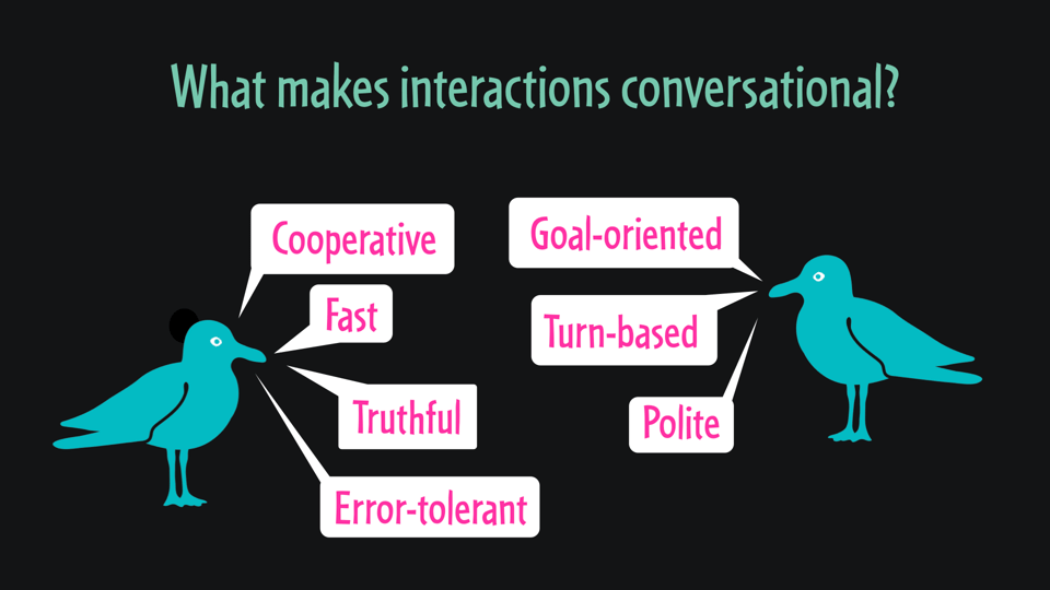What makes interactions conversational?
Cooperative, fast, truthful, error-tolerant, goal-oriented, turn-based, polite