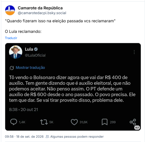 Post de Camarote da República (@camarotedacpi.bsky.social): "Quando fizeram isso na eleição passada vcs reclamaram"
O Lula reclamando:
(Captura de post de Lula em outra rede, com data de 20 de outubro de 2021: Tô vendo o Bolsonaro dizer agora que vai dar R$ 400 de auxílio. Tem gente dizendo que é auxílio eleitoral, que não podemos aceitar. Não penso assim. O PT defende um auxílio de R$ 600 desde o ano passado. O povo precisa. Ele tem que dar. Se vai tirar proveito disso, problema dele.)