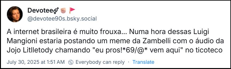 post de @devotee90s.bsky.social com o texto: A internet brasileira é muito frouxa... Numa hora dessas Luigi Mangioni estaria postando um meme da Zambelli com o áudio da Jojo Litlletody chamando "eu pros!*69/@* vem aqui" no ticoteco