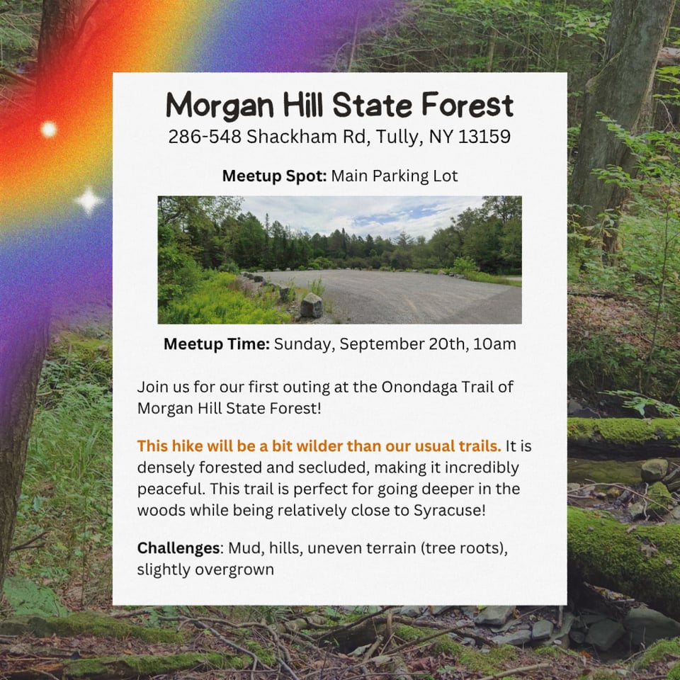Location: Morgan Hill State Forest.
Address: 286-548 Shackham Rd, Tully, NY 13159.
Meetup Spot: Main Parking Lot.
Meetup Time: Sunday, September 20th at 10am.
Join us for our first outing at the Onondaga Trail of Morgan Hill State Forest!

This hike will be a bit wilder than our usual trails. It is densely forested and secluded, making it incredibly peaceful. This trail is perfect for going deeper in the woods while being relatively close to Syracuse!

Challenges: Mud, hills, uneven terrain (tree roots), slightly overgrown.