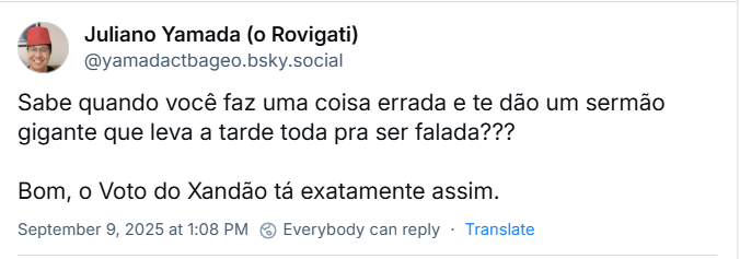 Post de Juliano Yamada (o Rovigati) (‪@yamadactbageo.bsky.social‬) com o texto: Sabe quando você faz uma coisa errada e te dão um sermão gigante que leva a tarde toda pra ser falada??? Bom, o Voto do Xandão tá exatamente assim.
