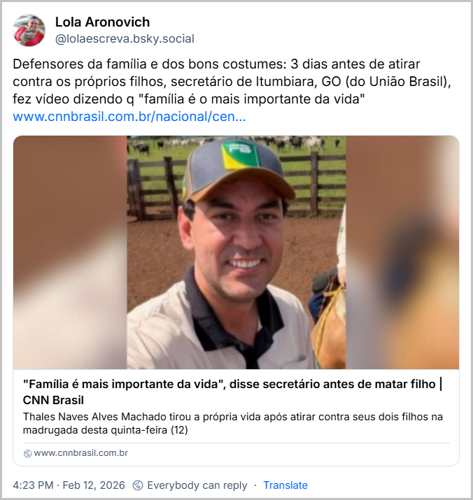 Post de Lola Aronovich (@lolaescreva.bsky.social) com o texto: Defensores da família e dos bons costumes: 3 dias antes de atirar contra os próprios filhos, secretário de Itumbiara, GO (do União Brasil), fez vídeo dizendo q "família é o mais importante da vida" (link da notícia “"Família é mais importante da vida", disse secretário antes de matar filho”)