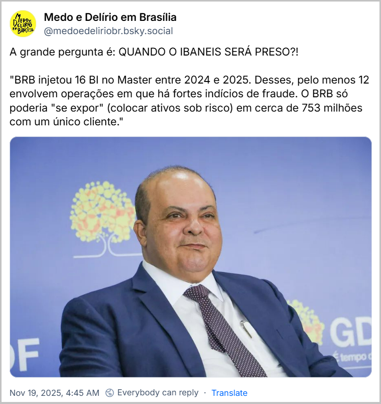 Post de Medo e Delírio em Brasília (‪@medoedeliriobr.bsky.social‬) com o texto: A grande pergunta é: QUANDO O IBANEIS SERÁ PRESO?! "BRB injetou 16 BI no Master entre 2024 e 2025. Desses, pelo menos 12 envolvem operações em que há fortes indícios de fraude. O BRB só poderia "se expor" (colocar ativos sob risco) em cerca de 753 milhões com um único cliente." (Imagem de Ibaneis Rocha)