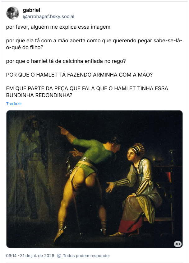 Post de gabriel (@arrobagaf.bsky.social): por favor, alguém me explica essa imagem
por que ela tá com a mão aberta como que querendo pegar sabe-se-lá-o-quê do filho?
por que o hamlet tá de calcinha enfiada no rego?
POR QUE O HAMLET TÁ FAZENDO ARMINHA COM A MÃO?
EM QUE PARTE DA PEÇA QUE FALA QUE O HAMLET TINHA ESSA BUNDINHA REDONDINHA?
(Imagem da tela 'Hamlet e sua mãe' de nicolai abildgaard (1778), um homem vestindo uma espécie de maiô verde com a parte de baixo enfiada no rego e exibindo uma bundinha bem redondinha pro espectador conversa olho-no-olho com a mão apontando para um suposto fantasma à esquerda do quadro enquanto ela olha pra ele meio sem interesse com a mão aberta como que querendo pegar na perna dele)