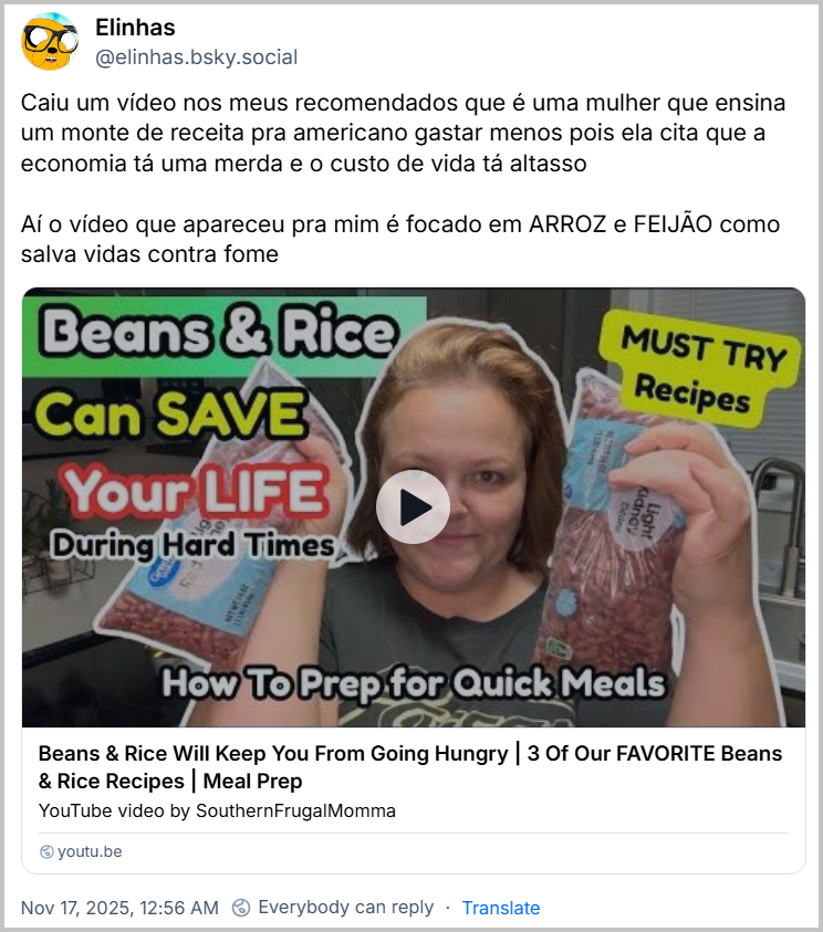 Post de Elinhas (@elinhas.bsky.social) com o texto: Caiu um vídeo nos meus recomendados que é uma mulher que ensina um monte de receita pra americano gastar menos pois ela cita que a economia tá uma merda e o custo de vida tá altasso Aí o vídeo que apareceu pra mim é focado em ARROZ e FEIJÃO como salva vidas contra fome (video YouTube: https://youtu.be/qCVKbYrTsAY?si=RIcVUQZsP5i-FMUy)