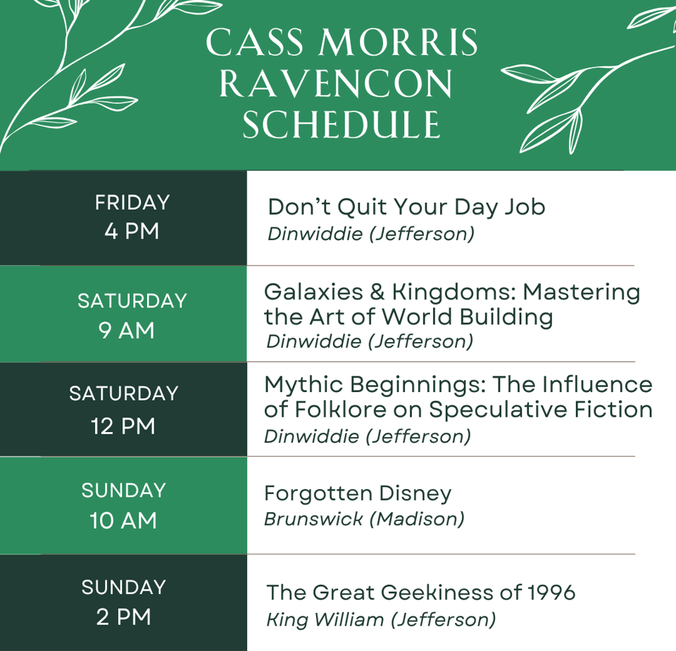 Cass Morris RavenCon Schedule
Friday 4pm - Don't Quit Your Day Job - Dinwiddie (Jefferson)
Saturday 9am - Galaxies & Kingdoms: Mastering the Art of World Building - Dinwiddie (Jefferson)
Saturday 12pm - Mythic Beginnings: The Influence of Folklore on Speculative Fiction - Dinwiddie (Jefferson)
Sunday 10am - Forgotten Disney - Brunswick (Madison)
Sunday 2pm - The Great Geekiness of 1996 - King William (Jefferson)