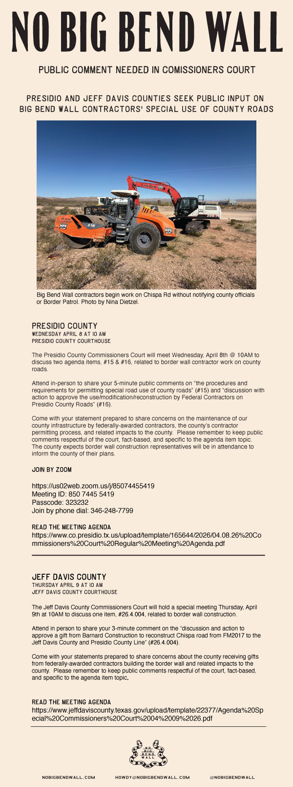 This week there are 2 critical county meetings with agenda items related to border wall construction in the Big Bend Sector.

Wednesday April 8th @ 10AM - Presidio County Courthouse
Thursday April 9th @ 10AM - Jeff Davis County Courthouse

PRESIDIO COUNTY:
The Presidio County Commissioners Court will meet Wednesday, April 8th @ 10AM to discuss two agenda items, #15 & #16, related to border wall contractor work on county roads.

Attend in-person to share your 5-minute public comments on “the procedures and requirements for permitting special road use of county roads” (#15) and “discussion with action to approve the use/modification/reconstruction by Federal Contractors on Presidio County Roads” (#16).

Come with your statement prepared to share concerns on the maintenance of our county infrastructure by federally-awarded contractors, the county’s contractor permitting process, and related impacts to the county.  Please remember to keep public comments respectful of the court, fact-based, and specific to the agenda item topic.  The county expects border wall construction representatives will be in attendance to inform the county of their plans.

Link to Presidio County April 8th Agenda:
https://www.co.presidio.tx.us/upload/template/165644/2026/04.08.26%20Commissioners%20Court%20Regular%20Meeting%20Agenda.pdf

Zoom & Remote Connection Info:

Participants can join the meeting using this link via computer or mobile device:
Join Zoom Meeting
https://us02web.zoom.us/j/85074455419
Meeting ID: 850 7445 5419
Passcode: 323232
Join by phone dial: 346-248-7799
JEFF DAVIS COUNTY:

The Jeff Davis County Commissioners Court will hold a special meeting Thursday, April 9th at 10AM to discuss one item, #26.4.004, related to border wall construction.

Attend in person to share your 3-minute comment on the “discussion and action to approve a gift from Barnard Construction to reconstruct Chispa road from FM2017 to the Jeff Davis County and Presidio County Line” (#26.4.004).

Come with your statements prepared to share concerns about the county receiving gifts from federally-awarded contractors building the border wall and related impacts to the county.  Please remember to keep public comments respectful of the court, fact-based, and specific to the agenda item topic.

Link to Jeff Davis County Thursday, April 9th Agenda:
https://www.jeffdaviscounty.texas.gov/upload/template/22377/Agenda%20Special%20Commissioners%20Court%2004%2009%2026.pdf